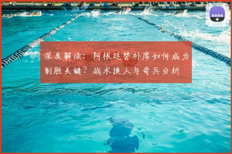 深度解读:阿根廷替补席如何成为制胜关键?战术换人与奇兵分析