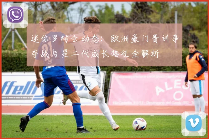 迷你罗转会动态:欧洲豪门青训争夺战与星二代成长路径全解析