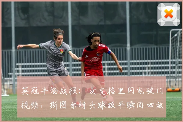 英冠半场战报:麦克格里闪电破门视频,斯图尔特头球扳平瞬间回放与解析