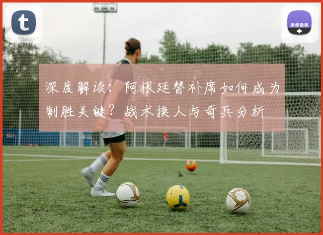 深度解读：阿根廷替补席如何成为制胜关键？战术换人与奇兵分析