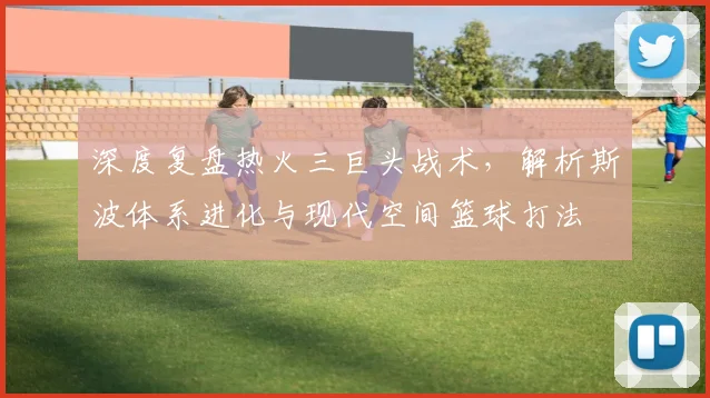 深度复盘热火三巨头战术,解析斯波体系进化与现代空间篮球打法