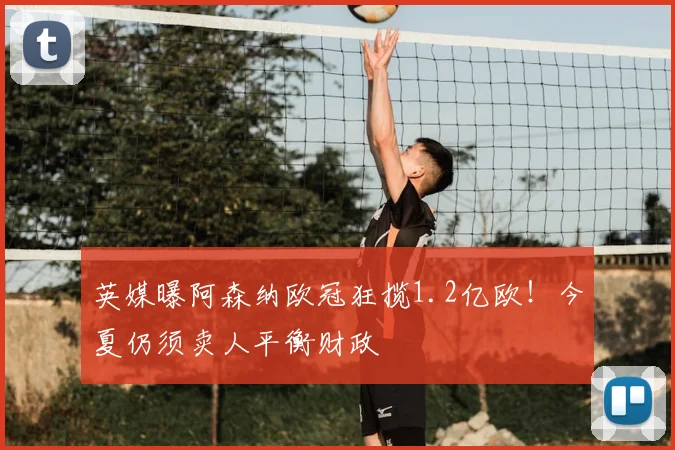 英媒曝阿森纳欧冠狂揽1.2亿欧！今夏仍须卖人平衡财政